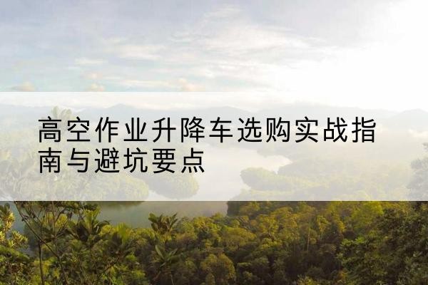 偏关升降车怎么选-高空作业升降车选购实战指南与避坑要点