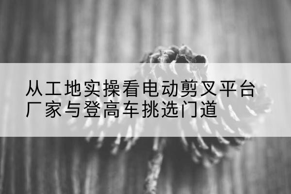偏关电动剪叉升降平台厂家-从工地实操看电动剪叉平台厂家与登高车挑选门道