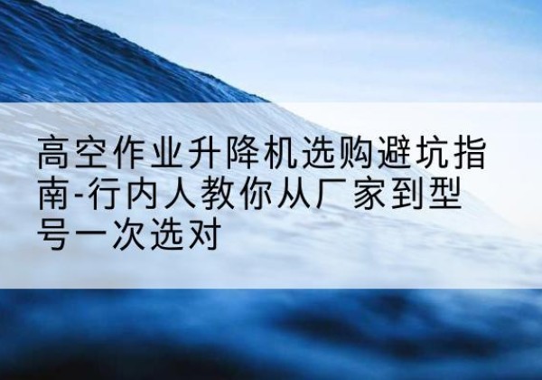 偏关升降平台厂家-高空作业升降机选购避坑指南-行内人教你从厂家到型号一次选对