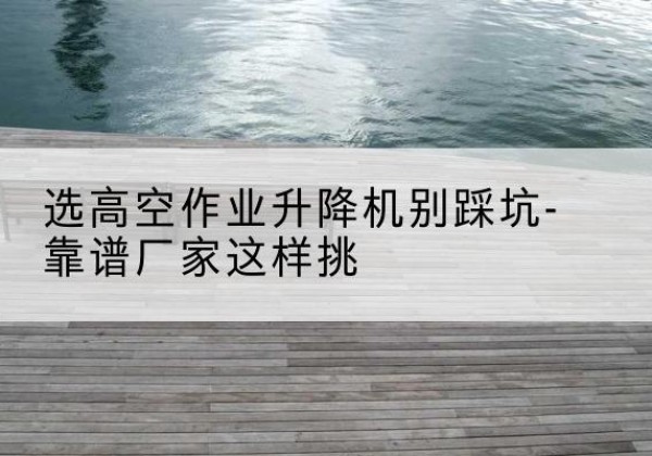 偏关剪叉式升降机厂家-选高空作业升降机别踩坑-靠谱厂家这样挑