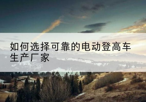 偏关电动登高车厂家-如何选择可靠的电动登高车生产厂家