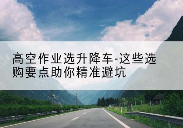 偏关升降车厂家-高空作业选升降车-这些选购要点助你*避坑