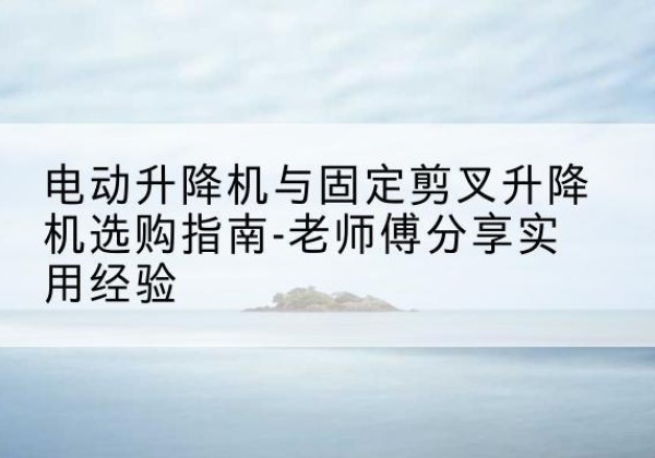 偏关电动升降机怎么选-电动升降机与固定剪叉升降机选购指南-老师傅分享实用经验