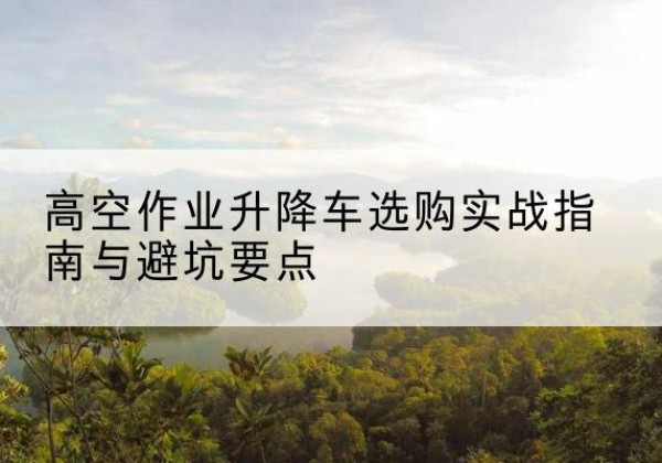 偏关升降车怎么选-高空作业升降车选购实战指南与避坑要点