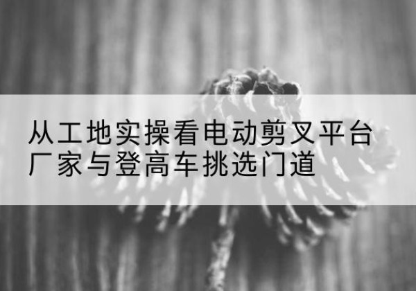 偏关电动剪叉升降平台厂家-从工地实操看电动剪叉平台厂家与登高车挑选门道